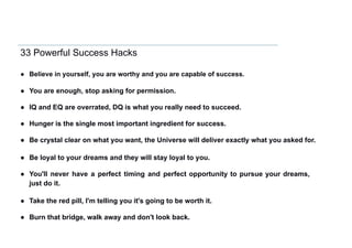 33 Powerful Success Hacks
● Believe in yourself, you are worthy and you are capable of success.
● You are enough, stop asking for permission.
● IQ and EQ are overrated, DQ is what you really need to succeed.
● Hunger is the single most important ingredient for success.
● Be crystal clear on what you want, the Universe will deliver exactly what you asked for.
● Be loyal to your dreams and they will stay loyal to you.
● You'll never have a perfect timing and perfect opportunity to pursue your dreams,
just do it.
● Take the red pill, I'm telling you it's going to be worth it.
● Burn that bridge, walk away and don't look back.
 