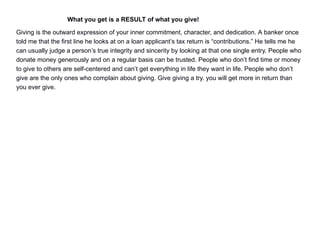 What you get is a RESULT of what you give!
Giving is the outward expression of your inner commitment, character, and dedication. A banker once
told me that the first line he looks at on a loan applicant’s tax return is “contributions.” He tells me he
can usually judge a person’s true integrity and sincerity by looking at that one single entry. People who
donate money generously and on a regular basis can be trusted. People who don’t find time or money
to give to others are self-centered and can’t get everything in life they want in life. People who don’t
give are the only ones who complain about giving. Give giving a try. you will get more in return than
you ever give.
 