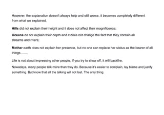 However, the explanation doesn't always help and still worse, it becomes completely different
from what we explained.
Hills did not explain their height and it does not affect their magnificence;
Oceans do not explain their depth and it does not change the fact that they contain all
streams and rivers;
Mother earth does not explain her presence, but no one can replace her status as the bearer of all
things .......
Life is not about impressing other people. If you try to show off, it will backfire.
Nowadays, many people talk more than they do. Because it’s easier to complain, lay blame and justify
something. But know that all the talking will not last. The only thing
 