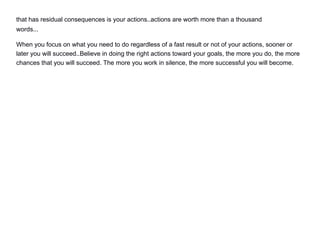 that has residual consequences is your actions..actions are worth more than a thousand
words...
When you focus on what you need to do regardless of a fast result or not of your actions, sooner or
later you will succeed..Believe in doing the right actions toward your goals, the more you do, the more
chances that you will succeed. The more you work in silence, the more successful you will become.
 