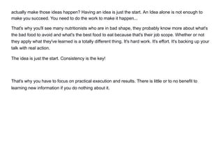 actually make those ideas happen? Having an idea is just the start. An Idea alone is not enough to
make you succeed. You need to do the work to make it happen...
That's why you'll see many nutritionists who are in bad shape, they probably know more about what's
the bad food to avoid and what's the best food to eat because that's their job scope. Whether or not
they apply what they've learned is a totally different thing. It's hard work. It's effort. It's backing up your
talk with real action.
The idea is just the start. Consistency is the key!
That's why you have to focus on practical execution and results. There is little or to no benefit to
learning new information if you do nothing about it.
 