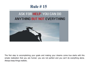 Rule # 15
The first step to accomplishing your goals and making your dreams come true starts with this
simple realization that you are human: you are not perfect and you can’t do everything alone.
Always keep things realistic.
 