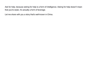 Ask for help, because asking for help is a form of intelligence. Asking for help doesn't mean
that you're weak, it's actually a form of leverage.
Let me share with you a story that's well known in China.
 