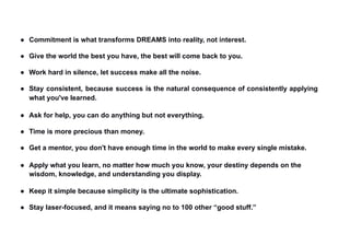 ● Commitment is what transforms DREAMS into reality, not interest.
● Give the world the best you have, the best will come back to you.
● Work hard in silence, let success make all the noise.
● Stay consistent, because success is the natural consequence of consistently applying
what you've learned.
● Ask for help, you can do anything but not everything.
● Time is more precious than money.
● Get a mentor, you don't have enough time in the world to make every single mistake.
● Apply what you learn, no matter how much you know, your destiny depends on the
wisdom, knowledge, and understanding you display.
● Keep it simple because simplicity is the ultimate sophistication.
● Stay laser-focused, and it means saying no to 100 other “good stuff.”
 