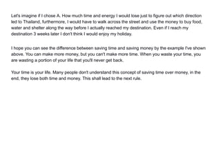 Let's imagine if I chose A. How much time and energy I would lose just to figure out which direction
led to Thailand, furthermore, I would have to walk across the street and use the money to buy food,
water and shelter along the way before I actually reached my destination. Even if I reach my
destination 3 weeks later I don't think I would enjoy my holiday.
I hope you can see the difference between saving time and saving money by the example I've shown
above. You can make more money, but you can't make more time. When you waste your time, you
are wasting a portion of your life that you'll never get back.
Your time is your life. Many people don't understand this concept of saving time over money, in the
end, they lose both time and money. This shall lead to the next rule.
 