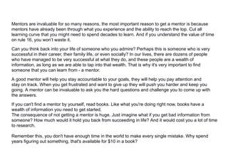 Mentors are invaluable for so many reasons, the most important reason to get a mentor is because
mentors have already been through what you experience and the ability to reach the top. Cut all
learning curve that you might need to spend decades to learn. And if you understand the value of time
on rule 16, you won’t waste it.
Can you think back into your life of someone who you admire? Perhaps this is someone who is very
successful in their career, their family life, or even socially? In our lives, there are dozens of people
who have managed to be very successful at what they do, and these people are a wealth of
information, as long as we are able to tap into that wealth. That is why it's very important to find
someone that you can learn from - a mentor.
A good mentor will help you stay accountable to your goals, they will help you pay attention and
stay on track. When you get frustrated and want to give up they will push you harder and keep you
going. A mentor can be invaluable to ask you the hard questions and challenge you to come up with
the answers.
If you can't find a mentor by yourself, read books. Like what you're doing right now, books have a
wealth of information you need to get started.
The consequence of not getting a mentor is huge. Just imagine what if you get bad information from
someone? How much would it hold you back from succeeding in life? And it would cost you a lot of time
to research.
Remember this, you don't have enough time in the world to make every single mistake. Why spend
years figuring out something, that's available for $10 in a book?
 