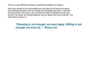 There's a huge difference between superficial knowledge and wisdom.
How many people do you personally know that read a lot of books and spend
time attending seminars, but never apply the knowledge they learn? I call them
seminar junkies. The truth is, you can attain the best knowledge from the best
school in the world, but nothing happens until you apply what you've learned. This
refers back to rule no 3.
“Knowing is not enough, we must apply. Willing is not
enough, we must do.” - Bruce Lee
 