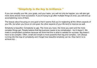 “Simplicity is the key to brilliance.”
If you can simplify your life, your goals, and your tasks, you will not only be happier, you will also get
more done and be more successful. If you’re trying to go after multiple things at once, you will end up
accomplishing none of them.
The beauty about focusing on one goal is that it seems that you’re neglecting all the others aspects of
your life, but when you focus on one goal, the other aspects of your life tend to improve as well.
Simplicity is beautiful. Complexity is ugly. The more you have, the more you want and the more
complex things get. People believe that big business needs to be complicated – but it doesn’t. We
make it complicated ourselves because we think that this is what is needed for success. Big doesn’t
have to be complex. Often, small and simple is more powerful than big and complex. I am always
running into this trap of complexity and I forget how beautiful simplicity can be. How hard it is to
achieve too…
 