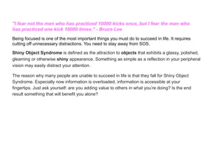 "I fear not the man who has practiced 10000 kicks once, but I fear the man who
has practiced one kick 10000 times." - Bruce Lee
Being focused is one of the most important things you must do to succeed in life. It requires
cutting off unnecessary distractions. You need to stay away from SOS.
Shiny Object Syndrome is defined as the attraction to objects that exhibits a glassy, polished,
gleaming or otherwise shiny appearance. Something as simple as a reflection in your peripheral
vision may easily distract your attention.
The reason why many people are unable to succeed in life is that they fall for Shiny Object
Syndrome. Especially now information is overloaded, information is accessible at your
fingertips. Just ask yourself: are you adding value to others in what you’re doing? Is the end
result something that will benefit you alone?
 