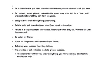 ●
● Be in the moment, you need to understand that the present moment is all you have.
● Be patient, most people overestimate what they can do in a year and
underestimate what they can do in ten years.
● Stay positive, even if everything goes wrong.
● Build a solid wall to protect your mind from negative thoughts.
● Failure is a stepping stone to success, losers quit when they fail. Winners fail until
they succeed.
● Be water, my friend.
● Focus on the process and the results will follow.
● Celebrate your success from time to time.
• The practice of self-reflection leads to greater success.
● The moment you think you know everything, you know nothing. Stay foolish,
empty your cup.
 