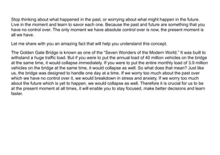 Stop thinking about what happened in the past, or worrying about what might happen in the future.
Live in the moment and learn to savor each one. Because the past and future are something that you
have no control over. The only moment we have absolute control over is now, the present moment is
all we have.
Let me share with you an amazing fact that will help you understand this concept.
The Golden Gate Bridge is known as one of the “Seven Wonders of the Modern World.” It was built to
withstand a huge traffic load. But if you were to put the annual load of 40 million vehicles on the bridge
at the same time, it would collapse immediately. If you were to put the entire monthly load of 3.9 million
vehicles on the bridge at the same time, it would collapse as well. So what does that mean? Just like
us, the bridge was designed to handle one day at a time. If we worry too much about the past over
which we have no control over it, we would breakdown in stress and anxiety. If we worry too much
about the future which is yet to happen, we would collapse as well. Therefore it is crucial for us to be
at the present moment at all times, it will enable you to stay focused, make better decisions and learn
faster.
 