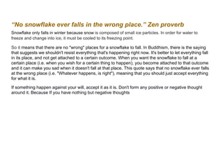 “No snowflake ever falls in the wrong place.” Zen proverb
Snowflake only falls in winter because snow is composed of small ice particles. In order for water to
freeze and change into ice, it must be cooled to its freezing point.
So it means that there are no "wrong" places for a snowflake to fall. In Buddhism, there is the saying
that suggests we shouldn't resist everything that's happening right now. It's better to let everything fall
in its place, and not get attached to a certain outcome. When you want the snowflake to fall at a
certain place (i.e. when you wish for a certain thing to happen), you become attached to that outcome
and it can make you sad when it doesn't fall at that place. This quote says that no snowflake ever falls
at the wrong place (i.e. "Whatever happens, is right"), meaning that you should just accept everything
for what it is.
If something happen against your will, accept it as it is. Don't form any positive or negative thought
around it. Because If you have nothing but negative thoughts
 