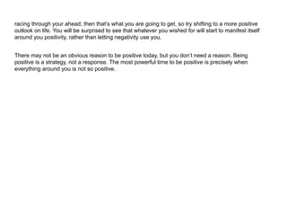 racing through your ahead, then that’s what you are going to get, so try shifting to a more positive
outlook on life. You will be surprised to see that whatever you wished for will start to manifest itself
around you positivity, rather than letting negativity use you.
There may not be an obvious reason to be positive today, but you don’t need a reason. Being
positive is a strategy, not a response. The most powerful time to be positive is precisely when
everything around you is not so positive.
 