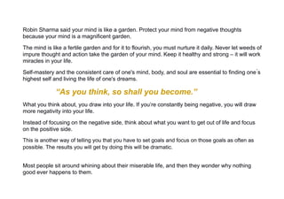 Robin Sharma said your mind is like a garden. Protect your mind from negative thoughts
because your mind is a magnificent garden.
The mind is like a fertile garden and for it to flourish, you must nurture it daily. Never let weeds of
impure thought and action take the garden of your mind. Keep it healthy and strong – it will work
miracles in your life.
Self-mastery and the consistent care of one's mind, body, and soul are essential to finding one ́s
highest self and living the life of one's dreams.
“As you think, so shall you become.”
What you think about, you draw into your life. If you’re constantly being negative, you will draw
more negativity into your life.
Instead of focusing on the negative side, think about what you want to get out of life and focus
on the positive side.
This is another way of telling you that you have to set goals and focus on those goals as often as
possible. The results you will get by doing this will be dramatic.
Most people sit around whining about their miserable life, and then they wonder why nothing
good ever happens to them.
 
