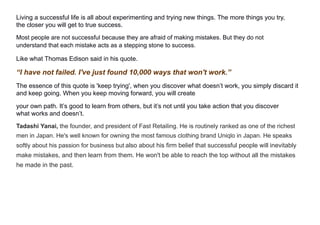 Living a successful life is all about experimenting and trying new things. The more things you try,
the closer you will get to true success.
Most people are not successful because they are afraid of making mistakes. But they do not
understand that each mistake acts as a stepping stone to success.
Like what Thomas Edison said in his quote.
“I have not failed. I've just found 10,000 ways that won't work.”
The essence of this quote is 'keep trying', when you discover what doesn’t work, you simply discard it
and keep going. When you keep moving forward, you will create
your own path. It’s good to learn from others, but it’s not until you take action that you discover
what works and doesn’t.
Tadashi Yanai, the founder, and president of Fast Retailing. He is routinely ranked as one of the richest
men in Japan. He's well known for owning the most famous clothing brand Uniqlo in Japan. He speaks
softly about his passion for business but also about his firm belief that successful people will inevitably
make mistakes, and then learn from them. He won't be able to reach the top without all the mistakes
he made in the past.
 
