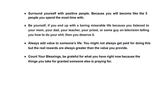 ● Surround yourself with positive people. Because you will become like the 5
people you spend the most time with.
● Be yourself, if you end up with a boring miserable life because you listened to
your mom, your dad, your teacher, your priest, or some guy on television telling
you how to do your shit, then you deserve it.
● Always add value to someone’s life. You might not always get paid for doing this
but the real rewards are always greater than the value you provide.
● Count Your Blessings, be grateful for what you have right now because the
things you take for granted someone else is praying for.
 