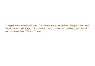 “I might look successful but I've made many mistakes. People take their
failures too seriously. You have to be positive and believe you will find
success next time.” Tadashi Yanai
 