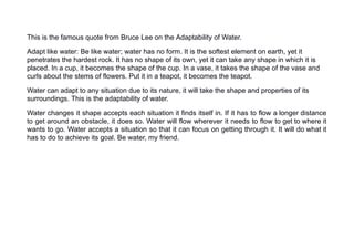 This is the famous quote from Bruce Lee on the Adaptability of Water.
Adapt like water: Be like water; water has no form. It is the softest element on earth, yet it
penetrates the hardest rock. It has no shape of its own, yet it can take any shape in which it is
placed. In a cup, it becomes the shape of the cup. In a vase, it takes the shape of the vase and
curls about the stems of flowers. Put it in a teapot, it becomes the teapot.
Water can adapt to any situation due to its nature, it will take the shape and properties of its
surroundings. This is the adaptability of water.
Water changes it shape accepts each situation it finds itself in. If it has to flow a longer distance
to get around an obstacle, it does so. Water will flow wherever it needs to flow to get to where it
wants to go. Water accepts a situation so that it can focus on getting through it. It will do what it
has to do to achieve its goal. Be water, my friend.
 