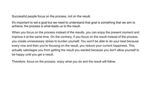 Successful people focus on the process, not on the result.
It's important to set a goal but we need to understand that goal is something that we aim to
achieve, the process is what leads us to the result.
When you focus on the process instead of the results, you can enjoy the present moment and
improve it at the same time. On the contrary, if you focus on the result instead of the process,
you create unnecessary stress to burden yourself. You won't be able to do your best because
every now and then you're focusing on the result, you reduce your current happiness. This
actually sabotages you from getting the result you wanted because you don't allow yourself to
be happy until you get a result.
Therefore, focus on the process, enjoy what you do and the result will follow.
 