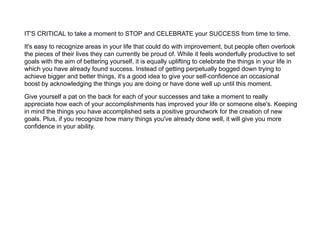 IT'S CRITICAL to take a moment to STOP and CELEBRATE your SUCCESS from time to time.
It's easy to recognize areas in your life that could do with improvement, but people often overlook
the pieces of their lives they can currently be proud of. While it feels wonderfully productive to set
goals with the aim of bettering yourself, it is equally uplifting to celebrate the things in your life in
which you have already found success. Instead of getting perpetually bogged down trying to
achieve bigger and better things, it's a good idea to give your self-confidence an occasional
boost by acknowledging the things you are doing or have done well up until this moment.
Give yourself a pat on the back for each of your successes and take a moment to really
appreciate how each of your accomplishments has improved your life or someone else's. Keeping
in mind the things you have accomplished sets a positive groundwork for the creation of new
goals. Plus, if you recognize how many things you've already done well, it will give you more
confidence in your ability.
 