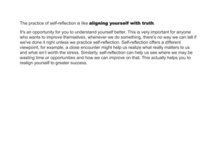 The practice of self-reflection is like aligning yourself with truth.
It's an opportunity for you to understand yourself better. This is very important for anyone
who wants to improve themselves, whenever we do something, there's no way we can tell if
we've done it right unless we practice self-reflection. Self-reflection offers a different
viewpoint, for example, a close encounter might help us realize what really matters to us
and what isn’t worth the stress. Similarly, self-reflection can help us see where we may be
wasting time or opportunities and how we can improve on that. This actually helps you to
realign yourself to greater success.
 