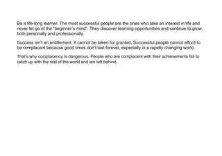 Be a life-long learner. The most successful people are the ones who take an interest in life and
never let go of the “beginner’s mind”. They discover learning opportunities and continue to grow,
both personally and professionally.
Success isn’t an entitlement. It cannot be taken for granted. Successful people cannot afford to
be complacent because good times don't last forever, especially in a rapidly changing world.
That’s why complacency is dangerous. People who are complacent with their achievements fail to
catch up with the rest of the world and are left behind.
 