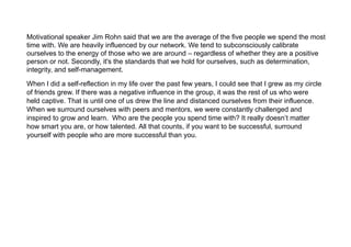 Motivational speaker Jim Rohn said that we are the average of the five people we spend the most
time with. We are heavily influenced by our network. We tend to subconsciously calibrate
ourselves to the energy of those who we are around – regardless of whether they are a positive
person or not. Secondly, it's the standards that we hold for ourselves, such as determination,
integrity, and self-management.
When I did a self-reflection in my life over the past few years, I could see that I grew as my circle
of friends grew. If there was a negative influence in the group, it was the rest of us who were
held captive. That is until one of us drew the line and distanced ourselves from their influence.
When we surround ourselves with peers and mentors, we were constantly challenged and
inspired to grow and learn. Who are the people you spend time with? It really doesn’t matter
how smart you are, or how talented. All that counts, if you want to be successful, surround
yourself with people who are more successful than you.
 