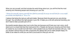 When you are yourself, and that includes the weird things about you, you will find that the most
amazing and interesting people start showing up in your life.
“Always be yourself, express yourself, have faith in yourself, do not go out and look for a successful
personality and duplicate it.” Bruce Lee
I believe that being the real you will work better. Because there the genuine you are shining
through. You will attract the right people in your life. It helps you a lot with personal branding, you
don't need to fake yourself just to fit in.
Successful people always stay true to who they are because you'll have your own voice, you'll
stand out in a crowd that tries their best just to fit in. People can feel your sincerity and from there
it's easier for you to build trust with them, when people trust you they'll do business with you. I bet
you wouldn't wanna hang out with a hypocrite who always lies just to make people happy. It's
better to be hated for what you are than to be loved for what you are not.
 