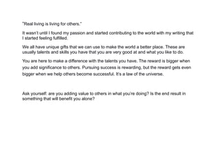 “Real living is living for others.”
It wasn’t until I found my passion and started contributing to the world with my writing that
I started feeling fulfilled.
We all have unique gifts that we can use to make the world a better place. These are
usually talents and skills you have that you are very good at and what you like to do.
You are here to make a difference with the talents you have. The reward is bigger when
you add significance to others. Pursuing success is rewarding, but the reward gets even
bigger when we help others become successful. It’s a law of the universe.
Ask yourself: are you adding value to others in what you’re doing? Is the end result in
something that will benefit you alone?
 