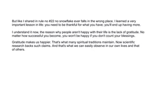 But like I shared in rule no #22 no snowflake ever falls in the wrong place. I learned a very
important lesson in life: you need to be thankful for what you have; you'll end up having more.
I understand it now, the reason why people aren't happy with their life is the lack of gratitude. No
matter how successful you become, you won't be happy if you don't count your blessings.
Gratitude makes us happier. That's what many spiritual traditions maintain. Now scientific
research backs such claims. And that's what we can easily observe in our own lives and that
of others.
 