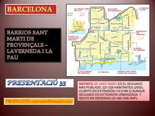 BARCELONA BARRIOS SANT MARTI DE PROVENÇALS –  LAVERNEDA I LA PAU PRESENTACIÓ 33 DISTRITO DE SANT MARTI ES EL SEGUNDO  MÁS POBLADO, 221 029 HABITANTES (2005), CUARTO EN EXTENSIÓN (10,8 KM 2) AUNQUE SEGUNDO EN EXTENSIÓN URBANIZADA  Y SEXTO EN DENSIDAD (20 466 HAB./KM²). PRODUCCIÓ: canventu@hotmail.com 
