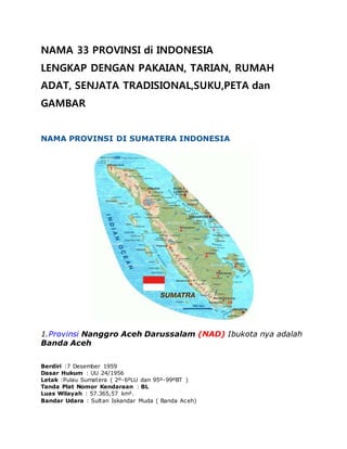 NAMA 33 PROVINSI di INDONESIA
LENGKAP DENGAN PAKAIAN, TARIAN, RUMAH
ADAT, SENJATA TRADISIONAL,SUKU,PETA dan
GAMBAR
NAMA PROVINSI DI SUMATERA INDONESIA
1.Provinsi Nanggro Aceh Darussalam (NAD) Ibukota nya adalah
Banda Aceh
Berdiri :7 Desember 1959
Dasar Hukum : UU 24/1956
Letak :Pulau Sumatera ( 2º-6ºLU dan 95º-99ºBT )
Tanda Plat Nomor Kendaraan : BL
Luas Wilayah : 57.365,57 km².
Bandar Udara : Sultan Iskandar Muda ( Banda Aceh)
 