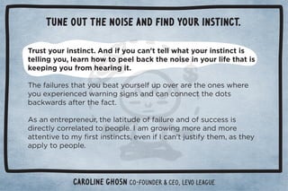 Tune out the noise and find your instinct. 
Trust your instinct. And if you can't tell what your instinct is 
telling you, learn how to peel back the noise in your life that is 
keeping you from hearing it. 
$!%(1.!/0$05+1!05+1./!(1,+2!..!0$!+*!/3$!.! 
5+1!4,!.%!*! 3.*%*#/%#*/* *+**!00$! +0/ 
'3. /0!.0$!0ċ 
Ƶ/*!*0.!,.!*!1.Č0$!(0%01 !+%(1.!* +/1!//%/ 
 %.!0(5+..!(0! 0+,!+,(!ċ	)#.+3%*#)+.!* )+.! 
00!*0%2!0+)5ü./0%*/0%*0/Č!2!*%	*ŏ01/0%50$!)Č/0$!5 
,,(50+,!+,(!ċ 
Caroline Ghosn co-founder  CEO, Levo League 
 