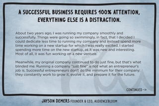 A successful business requires 100% attention, 
everything else is a distraction. 
Ƶ+1003+5!./#+Č	3/.1**%*#)5+),*5/)++0$(5*  
/1!//1((5ċ$%*#/3!.!#+%*#/+/3%))%*#(5Č%*0Č0$0	 !% ! 	 
+1(  ! %0!(!//0%)!0+.1**%*#)5+),*5* %*/0! /,!* )+.! 
0%)!3+.'%*#+**!3/0.01,+.3$%$	3/.!((5!4%0! ċ	/0.0!  
/,!* %*#)+.!0%)!+*0$!*!3/0.01,Č/%03/*!3* %*0!.!/0%*#ċ 

+/0+((Č%03/1*3+.'%*#+**!32!*01.!ċ 

!*3$%(!Č)5+.%#%*(+),*5+*0%*1! 0+ +1/0ü*!Č100$0ŏ/3$0 
(%* ! )!ċ1**%*#+),*5Ŏ1/0ü*!Ŏ%/*+03$0*!*0.!,.!*!1.ŏ/ 
+%/ċ1!//1(!*0.!,.!*!1./ +*ŏ0 +0$!)%*%)1)+.0$!%.+),*5Ď 
0$!5+*/0*0(53+.'0+#.+3%0Č!2+(2!%0Č* ,.!,.!%0+.0$!101.!ċ 
Jayson DeMers Founder  CEO, Audiencebloom 
CONTINUeD - 
 