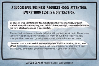 A successful business requires 100% attention, 
everything else is a distraction. 
Because I was splitting my team between the two startups, growth 
/0((! 0)5ü./0+),*5Č* 	 % *ŏ0$2!!*+1#$0%)!0+ ! %0!0+ 
the new startup to make it successful. 
$!/!+* 2!*01.!!2!*01((5%(! Č* 	/0+,,! 3+.'+*%0ċ$!+.%#%*( 
2!*01.!ČƵ1 %!*!ǫ(++)Ĩ3$%$	/0%((3+.'+*1((ġ0%)!0+ 5ĩ%/*+3 
/0.+*#!.0$*!2!.Č* #.+3%*#-1%'(53%0$)51((00!*0%+*0+3. ċ 
	(!.*! 0$0/1!//1(2!*01.!.!-1%.!/āĀĀŌ00!*0%+*Č+1/Č*  
!û+.0ċ!+* .52!*01.!/*!! 1((ġ0%)!)*#!.+.!(/!0$!5ŏ((1/0 
 %/0.05+1*  !.%(5+1.!4%/0%*#!û+.0/%5+1.!*ŏ0.!1(ċ 
Jayson DeMers Founder  CEO, Audiencebloom 
 