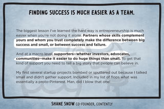 Finding success is much easier as a team. 
$!%##!/0(!//+*	ŏ2!(!.*! 0$!$. 35%/!*0.!,.!*!1./$%,%/)1$ 
!/%!.3$!*5+1ŏ.!*+0 +%*#%0(+*!ċPartners whose skills complement 
5+1./* 3$+)5+10.1/0+),(!0!(5)'!0$! %û!.!*!!03!!*%# 
success and small, or between success and failure. 
Ƶ* 0).+(!2!(Č/1,,+.0!./ġġ3$!0$!.%*2!/0+./Č 2+0!/Č 
communities--make it easier to do huge things than small. +#!00$0 
'%* +/1,,+.05+1*!! 0+0!((%#/0+.50$0,!+,(!*!(%!2!%*ċ 

5ü./0/!2!.(/0.01,,.+!0/+)! +./,100!.! +10!1/!	0('!  
/)((*  % *ŏ0#0$!./1,,+.0ċ	*(1 ! %*)5(%/0+ý+,/3$03/ 
!//!*0%((5,.+0+ġ%*0!.!/0ċ
*Č % 	(+30$0+*!ē 
Shane Snow Co-Founder, Contently 
 