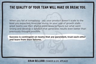 The quality of your team will make or break you. 
$!*5+1%(0/+)!0$%*#ġ/55+1.,.+ 10 +!/*ŏ0/(!0+0$! 
(!2!(5+1!4,!0! Č.!2!*1!//(1),Č+.5+1..0!+#.+30$/0((/ġ 
#.!00!)/1/!0$!%./$.! !4,!.%!*!0+ü#1.!+103$03!*0 
3.+*#*  !2!(+,/+(10%+*0$0#!*!.0!/.!/1(0/!2!*!00!.0$* 
,.!2%+1/(50$+1#$0,+//%(!ċ 
Success is contingent on teams that are persistent, trust each other 
and learn from their failures. 
Kiran Bellubbi Founder  CEO, Applauze 
 