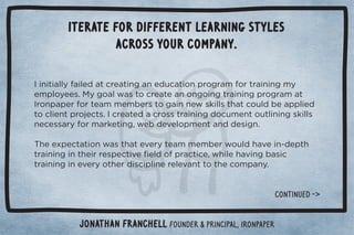 Iterate for different learning styles 
across your company. 
	%*%0%((5%(! 0.!0%*#*! 10%+*,.+#.)+.0.%*%*#)5 
!),(+5!!/ċ
5#+(3/0+.!0!*+*#+%*#0.%*%*#,.+#.)0 
	.+*,,!.+.0!))!)!./0+#%**!3/'%((/0$0+1( !,,(%!  
0+(%!*0,.+!0/ċ	.!0! .+//0.%*%*# +1)!*0+10(%*%*#/'%((/ 
*!!//.5+.).'!0%*#Č3! !2!(+,)!*0*  !/%#*ċ 
$!!4,!00%+*3/0$0!2!.50!))!)!.3+1( $2!%*ġ !,0$ 
0.%*%*#%*0$!%..!/,!0%2!ü!( +,.0%!Č3$%(!$2%*#/% 
0.%*%*#%*!2!.5+0$!. %/%,(%*!.!(!2*00+0$!+),*5ċ 
Jonathan Franchell Founder  Principal, ironpaper 
CONTINUeD - 
 