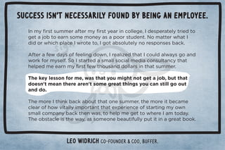 Success isn't necessarily found by being an employee. 
	*)5ü./0/1))!.0!.)5ü./05!.%*+((!#!Č	 !/,!.0!(50.%! 0+ 
#!0+0+!.*/+)!)+*!5/,++./01 !*0ċ+)00!.3$0	 
 % +.3$%$,(!	3.+0!0+Č	#+0/+(10!(5*+.!/,+*/!/'ċ 
Ƶ0!.!3 5/+!!(%*# +3*Č	.!(%6! 0$0	+1( (35/#+*  
3+.'+.)5/!(ċ+	/0.0! /)((/+%()! %+*/1(0*50$0 
$!(,! )!!.*)5ü./0!30$+1/*  +((./%*0$0/1))!.ċ 
The key lesson for me, was that you might not get a job, but that 
doesn't mean there aren't some great things you can still go out 
and do. 
$!)+.!	0$%*''+100$0+*!/1))!.Č0$!)+.!%0!)! 
(!.+$+32%0((5%),+.0*00$0!4,!.%!*!+/0.0%*#)5+3* 
/)((+),*5'0$!*3/Č0+$!(,)!#!00+3$!.!	)0+ 5ċ 
$!+/0(!%/0$!35Č//+)!+*!!10%1((5,10%0%*#.!0++'ċ 
Leo Widrich co-founder  COO, Buffer. 
 