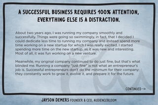 A successful business requires 100% attention, 
everything else is a distraction. 
Ƶ+1003+5!./#+Č	3/.1**%*#)5+),*5/)++0$(5*  
/1!//1((5ċ$%*#/3!.!#+%*#/+/3%))%*#(5Č%*0Č0$0	 !% ! 	 
+1(  ! %0!(!//0%)!0+.1**%*#)5+),*5* %*/0! /,!* )+.! 
0%)!3+.'%*#+**!3/0.01,+.3$%$	3/.!((5!4%0! ċ	/0.0!  
/,!* %*#)+.!0%)!+*0$!*!3/0.01,Č/%03/*!3* %*0!.!/0%*#ċ 

+/0+((Č%03/1*3+.'%*#+**!32!*01.!ċ 

!*3$%(!Č)5+.%#%*(+),*5+*0%*1! 0+ +1/0ü*!Č100$0ŏ/3$0 
(%* ! )!ċ1**%*#+),*5Ŏ1/0ü*!Ŏ%/*+03$0*!*0.!,.!*!1.ŏ/ 
+%/ċ1!//1(!*0.!,.!*!1./ +*ŏ0 +0$!)%*%)1)+.0$!%.+),*5Ď 
0$!5+*/0*0(53+.'0+#.+3%0Č!2+(2!%0Č* ,.!,.!%0+.0$!101.!ċ 
Jayson DeMers Founder  CEO, Audiencebloom 
CONTINUeD - 
 