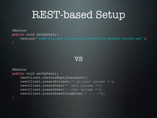 REST-based Setup
@Before
public void setUpTest() {
    restore("some-big-xml-file-with-everything-needed-inside.xml");
}




                              VS
@Before
public void setUpTest() {
    restClient.restoreEmptyInstance();
    restClient.createProject(/* project params */);
    restClient.createUser(/* user params */);
    restClient.createUser(/* user params */);
    restClient.createSomethingElse(/* ... */);
}
 