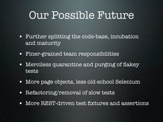 Our Possible Future
• Further splitting the code-base, incubation
  and maturity

• Finer-grained team responsibilities
• Merciless quarantine and purging of ﬂakey
  tests

• More page objects, less old-school Selenium
• Refactoring/removal of slow tests
• More REST-driven test ﬁxtures and assertions
 