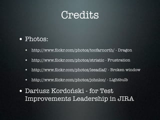 Credits

• Photos:
  • http://www.ﬂickr.com/photos/toofarnorth/ - Dragon

  • http://www.ﬂickr.com/photos/striatic - Frustration
  • http://www.ﬂickr.com/photos/leeadlaf/ - Broken window

  • http://www.ﬂickr.com/photos/johnloo/ - Lightbulb

• Dariusz Kordoński - for Test
  Improvements Leadership in JIRA
 