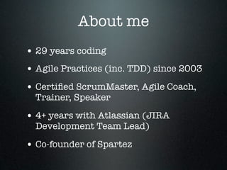 About me
• 29 years coding
• Agile Practices (inc. TDD) since 2003
• Certiﬁed ScrumMaster, Agile Coach,
  Trainer, Speaker

• 4+ years with Atlassian (JIRA
  Development Team Lead)

• Co-founder of Spartez
 