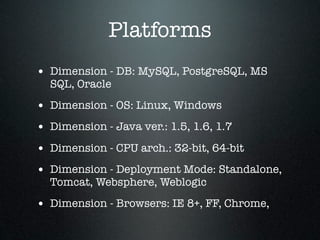 Platforms
• Dimension - DB: MySQL, PostgreSQL, MS
  SQL, Oracle

• Dimension - OS: Linux, Windows
• Dimension - Java ver.: 1.5, 1.6, 1.7
• Dimension - CPU arch.: 32-bit, 64-bit
• Dimension - Deployment Mode: Standalone,
  Tomcat, Websphere, Weblogic

• Dimension - Browsers: IE 8+, FF, Chrome,
 