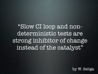 “Slow CI loop and non-
  deterministic tests are
strong inhibitor of change
 instead of the catalyst”


                    by W. Seliga
 