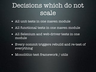 Decisions which do not
        scale
• All unit tests in one maven module
• All functional tests in one maven module
• All Selenium and web-driver tests in one
  module

• Every commit triggers rebuild and re-test of
  everything

• Monolithic test framework / utils
 