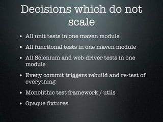 Decisions which do not
        scale
• All unit tests in one maven module
• All functional tests in one maven module
• All Selenium and web-driver tests in one
  module

• Every commit triggers rebuild and re-test of
  everything

• Monolithic test framework / utils
• Opaque ﬁxtures
 