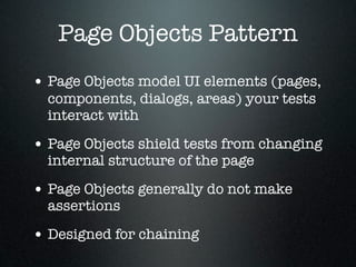 Page Objects Pattern
• Page Objects model UI elements (pages,
  components, dialogs, areas) your tests
  interact with

• Page Objects shield tests from changing
  internal structure of the page

• Page Objects generally do not make
  assertions

• Designed for chaining
 