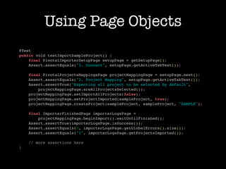 Using Page Objects
@Test
public void testImportSampleProject() {
    final PivotalImporterSetupPage setupPage = getSetupPage();
    Assert.assertEquals("1. Connect", setupPage.getActiveTabText());

    final PivotalProjectsMappingsPage projectMappingPage = setupPage.next();
    Assert.assertEquals("2. Project Mapping", setupPage.getActiveTabText());
    Assert.assertTrue("Expecting all project to be selected by default",
        projectMappingPage.areAllProjectsSelected());
    projectMappingPage.setImportAllProjects(false);
    projectMappingPage.setProjectImported(sampleProject, true);
    projectMappingPage.createProject(sampleProject, sampleProject, "SAMPLE");

    final ImporterFinishedPage importerLogsPage =
        projectMappingPage.beginImport().waitUntilFinished();
    Assert.assertTrue(importerLogsPage.isSuccess());
    Assert.assertEquals(0, importerLogsPage.getGlobalErrors().size());
    Assert.assertEquals("1", importerLogsPage.getProjectsImported());

    // more assertions here
}
 